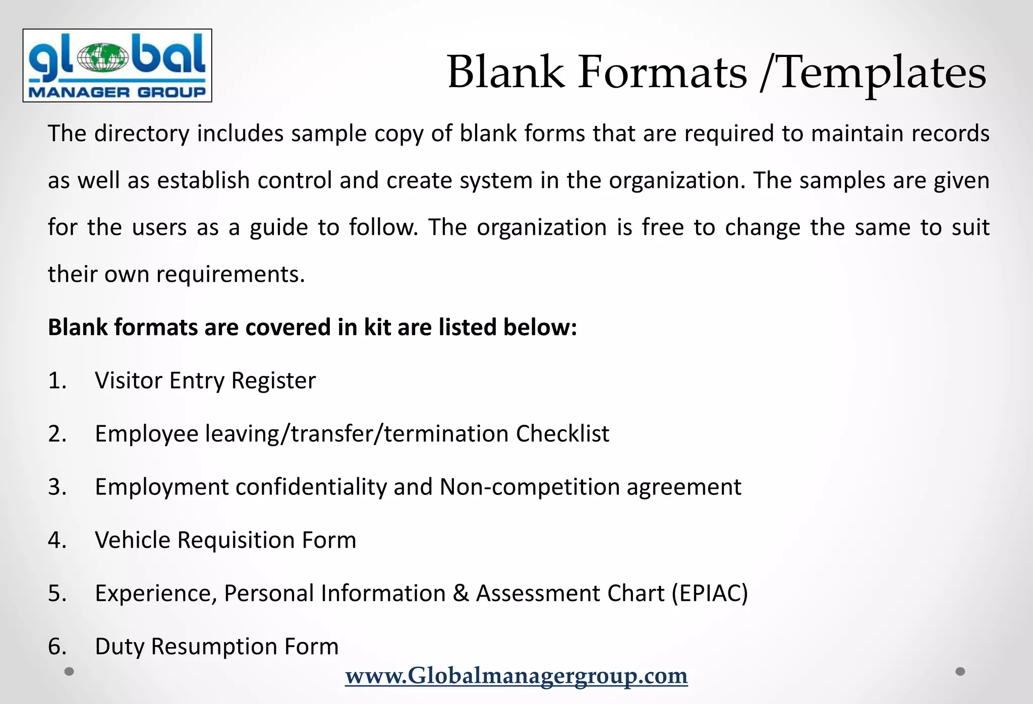 www.Globalmanagergroup.com
The directory includes sample copy of blank forms that are required to maintain records
as well as establish control and create system in the organization. The samples are given
for the users as a guide to follow. The organization is free to change the same to suit
their own requirements.
Blank formats are covered in kit are listed below:
1. Visitor Entry Register
2. Employee leaving/transfer/termination Checklist
3. Employment confidentiality and Non-competition agreement
4. Vehicle Requisition Form
5. Experience, Personal Information & Assessment Chart (EPIAC)
6. Duty Resumption Form
Blank Formats /Templates
 