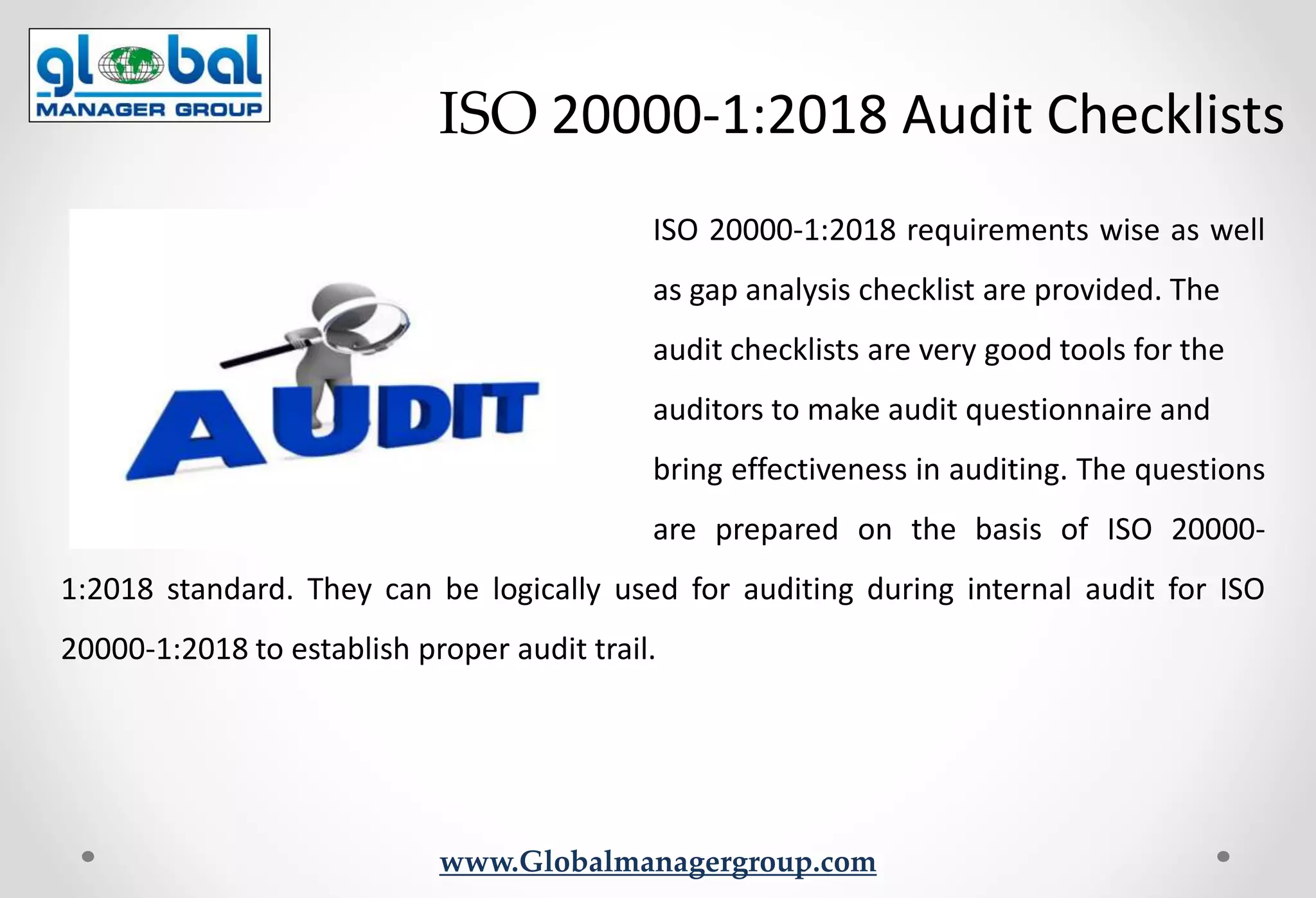 www.Globalmanagergroup.com
ISO 20000-1:2018 requirements wise as well
as gap analysis checklist are provided. The
audit checklists are very good tools for the
auditors to make audit questionnaire and
bring effectiveness in auditing. The questions
are prepared on the basis of ISO 20000-
1:2018 standard. They can be logically used for auditing during internal audit for ISO
20000-1:2018 to establish proper audit trail.
ISO 20000-1:2018 Audit Checklists
 