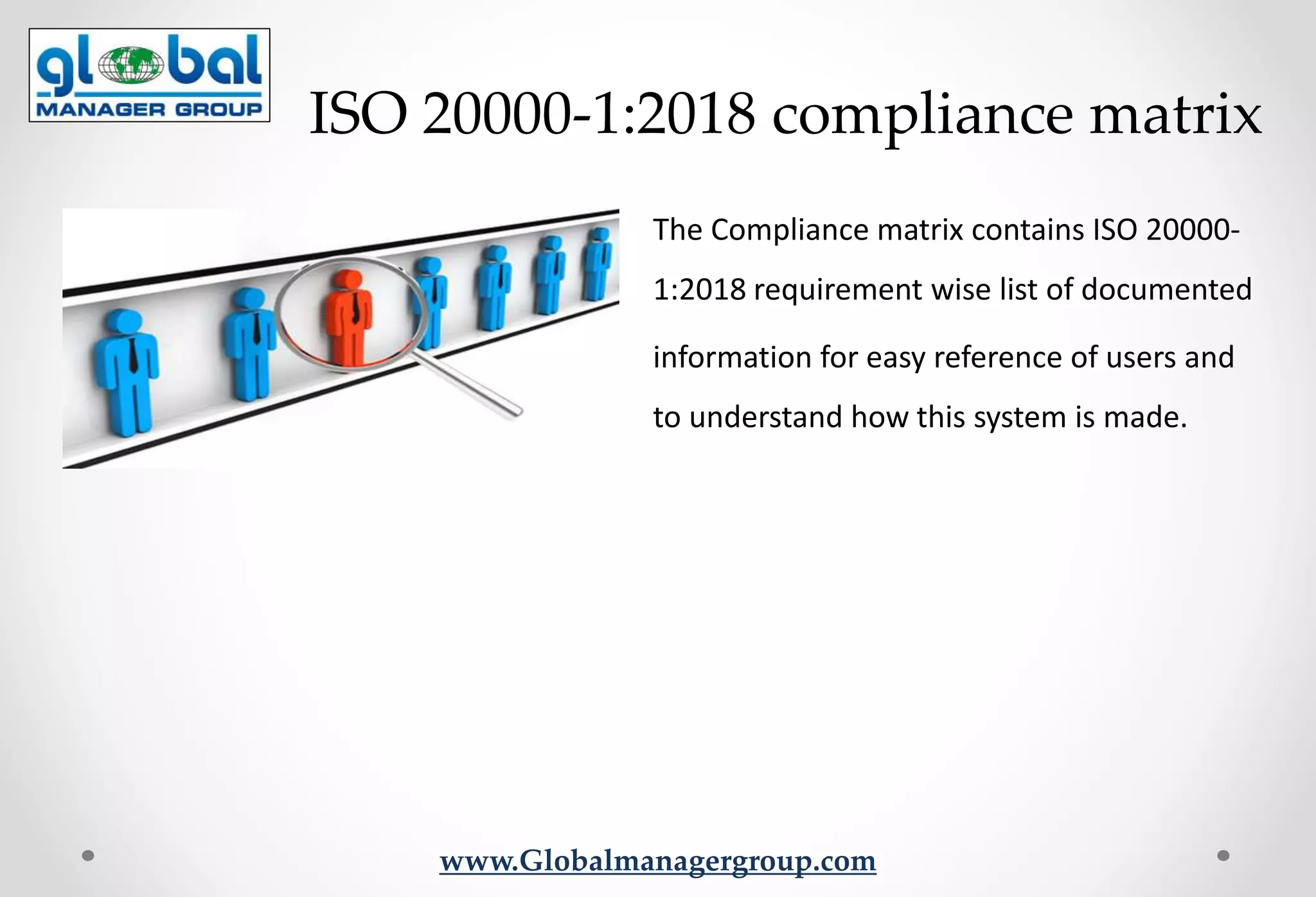 www.Globalmanagergroup.com
The Compliance matrix contains ISO 20000-
1:2018 requirement wise list of documented
information for easy reference of users and
to understand how this system is made.
ISO 20000-1:2018 compliance matrix
 