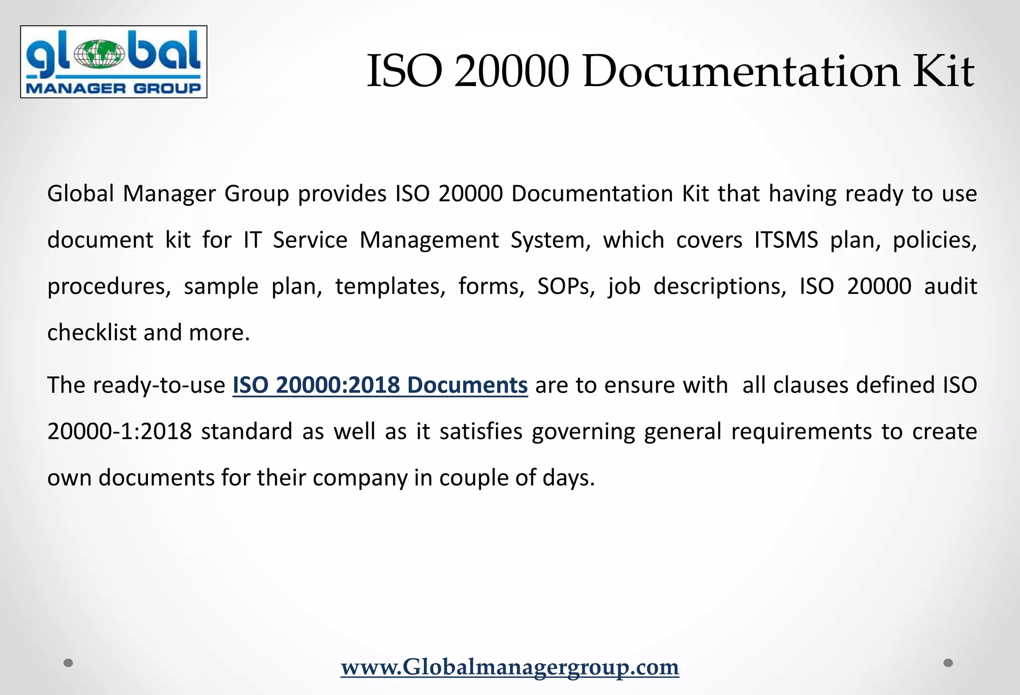 www.Globalmanagergroup.com
Global Manager Group provides ISO 20000 Documentation Kit that having ready to use
document kit for IT Service Management System, which covers ITSMS plan, policies,
procedures, sample plan, templates, forms, SOPs, job descriptions, ISO 20000 audit
checklist and more.
The ready-to-use ISO 20000:2018 Documents are to ensure with all clauses defined ISO
20000-1:2018 standard as well as it satisfies governing general requirements to create
own documents for their company in couple of days.
ISO 20000 Documentation Kit
 