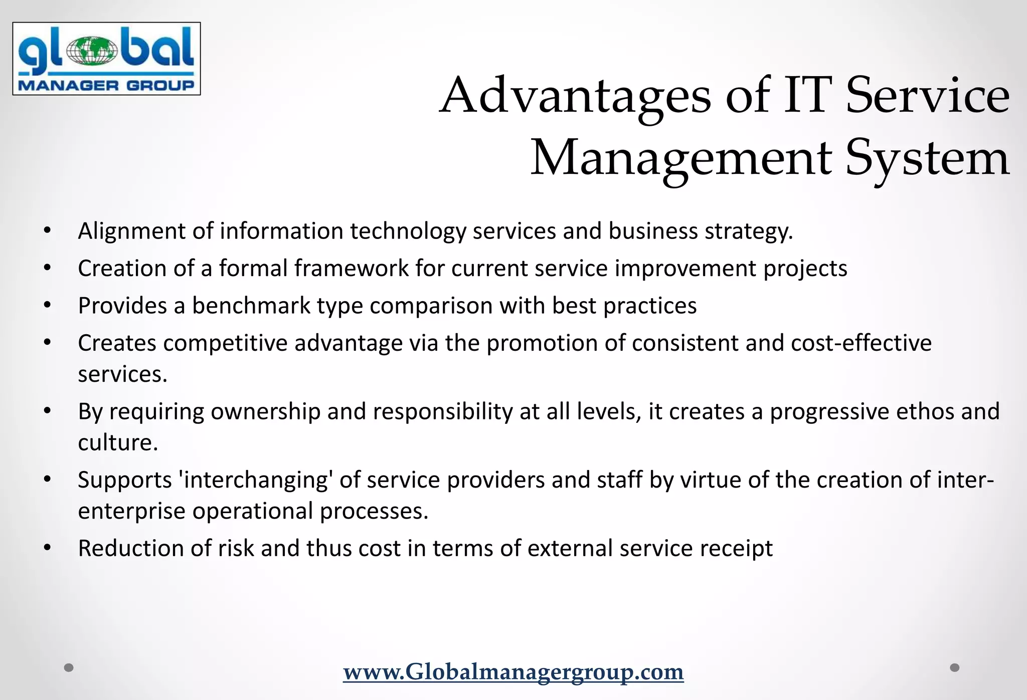 www.Globalmanagergroup.com
• Alignment of information technology services and business strategy.
• Creation of a formal framework for current service improvement projects
• Provides a benchmark type comparison with best practices
• Creates competitive advantage via the promotion of consistent and cost-effective
services.
• By requiring ownership and responsibility at all levels, it creates a progressive ethos and
culture.
• Supports 'interchanging' of service providers and staff by virtue of the creation of inter-
enterprise operational processes.
• Reduction of risk and thus cost in terms of external service receipt
Advantages of IT Service
Management System
 