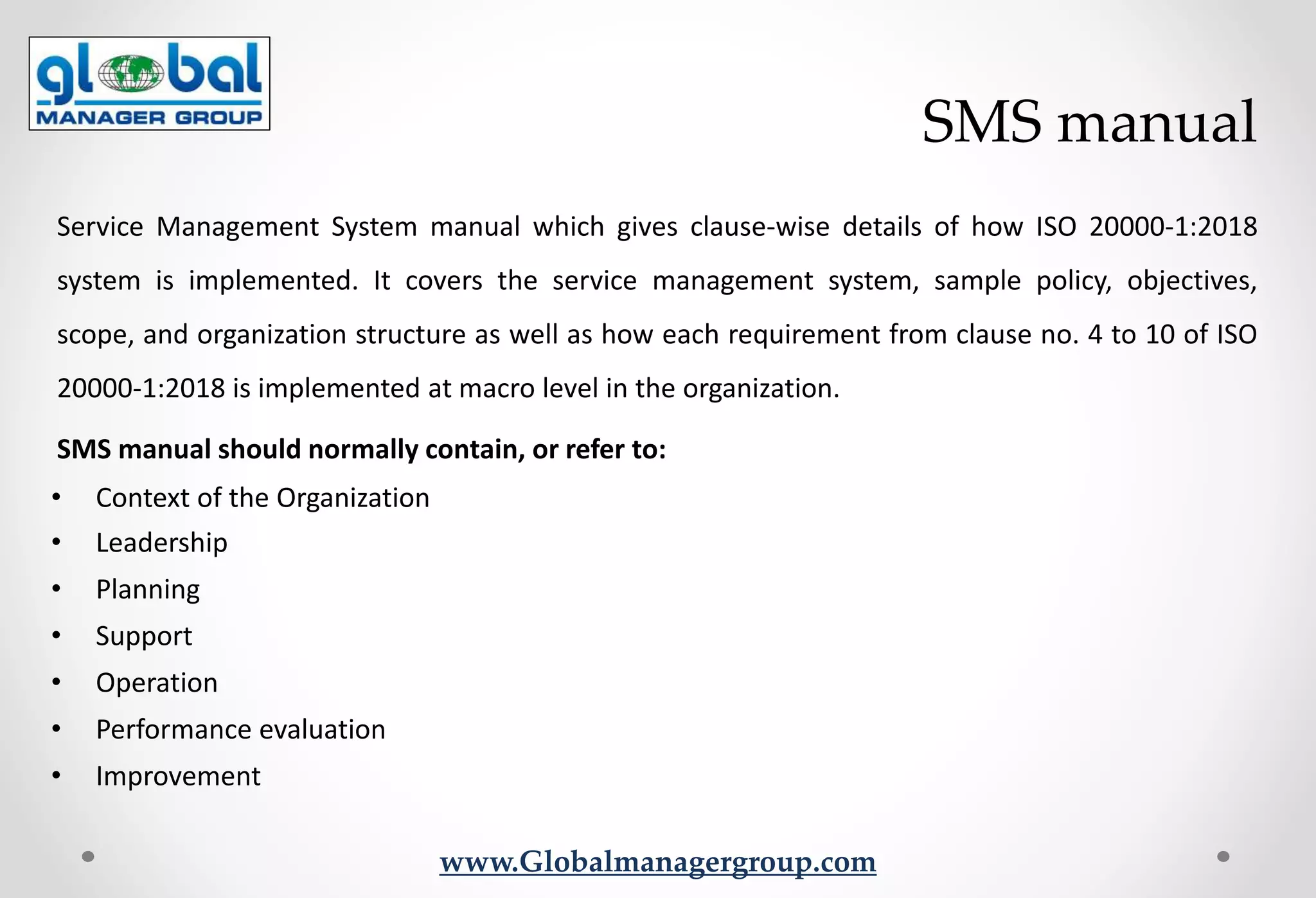 www.Globalmanagergroup.com
Service Management System manual which gives clause-wise details of how ISO 20000-1:2018
system is implemented. It covers the service management system, sample policy, objectives,
scope, and organization structure as well as how each requirement from clause no. 4 to 10 of ISO
20000-1:2018 is implemented at macro level in the organization.
SMS manual should normally contain, or refer to:
• Context of the Organization
• Leadership
• Planning
• Support
• Operation
• Performance evaluation
• Improvement
SMS manual
 