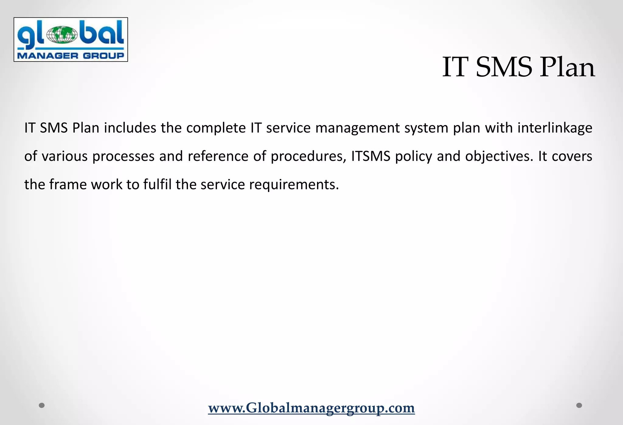 www.Globalmanagergroup.com
IT SMS Plan includes the complete IT service management system plan with interlinkage
of various processes and reference of procedures, ITSMS policy and objectives. It covers
the frame work to fulfil the service requirements.
IT SMS Plan
 