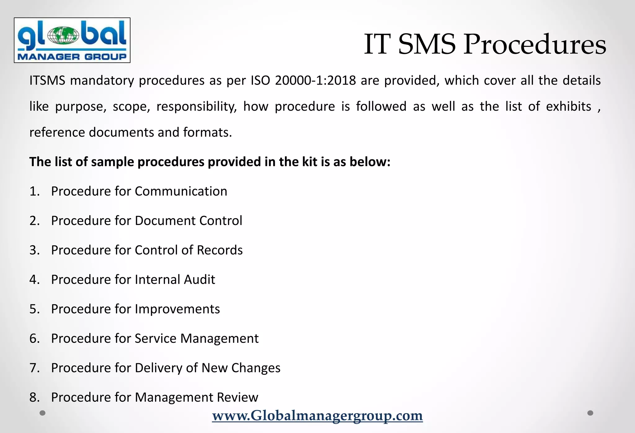 www.Globalmanagergroup.com
ITSMS mandatory procedures as per ISO 20000-1:2018 are provided, which cover all the details
like purpose, scope, responsibility, how procedure is followed as well as the list of exhibits ,
reference documents and formats.
The list of sample procedures provided in the kit is as below:
1. Procedure for Communication
2. Procedure for Document Control
3. Procedure for Control of Records
4. Procedure for Internal Audit
5. Procedure for Improvements
6. Procedure for Service Management
7. Procedure for Delivery of New Changes
8. Procedure for Management Review
IT SMS Procedures
 