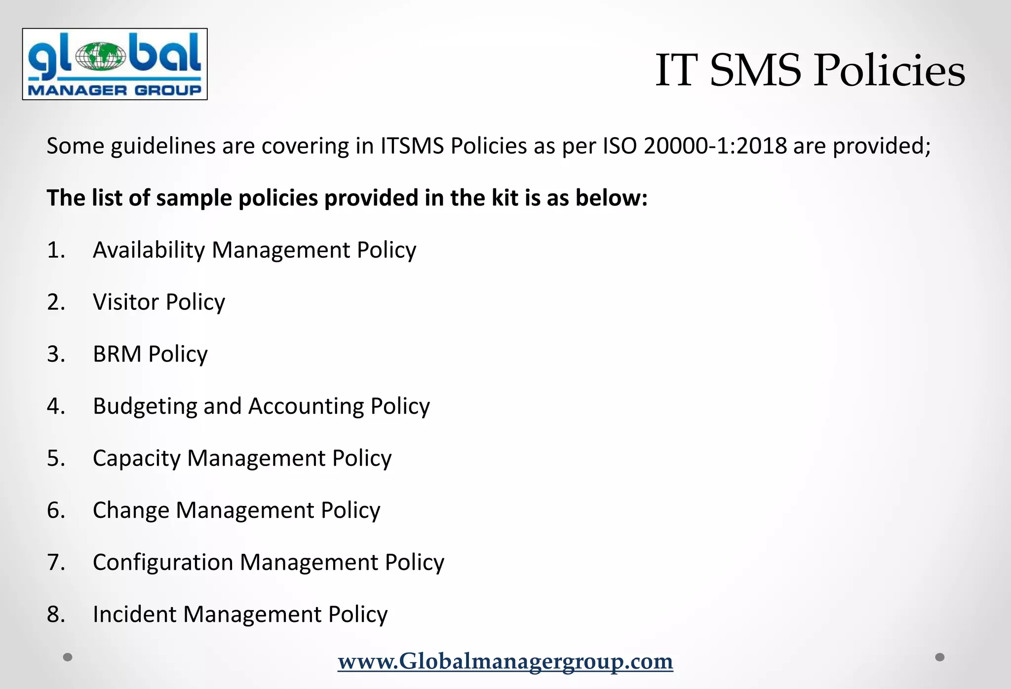 www.Globalmanagergroup.com
Some guidelines are covering in ITSMS Policies as per ISO 20000-1:2018 are provided;
The list of sample policies provided in the kit is as below:
1. Availability Management Policy
2. Visitor Policy
3. BRM Policy
4. Budgeting and Accounting Policy
5. Capacity Management Policy
6. Change Management Policy
7. Configuration Management Policy
8. Incident Management Policy
IT SMS Policies
 