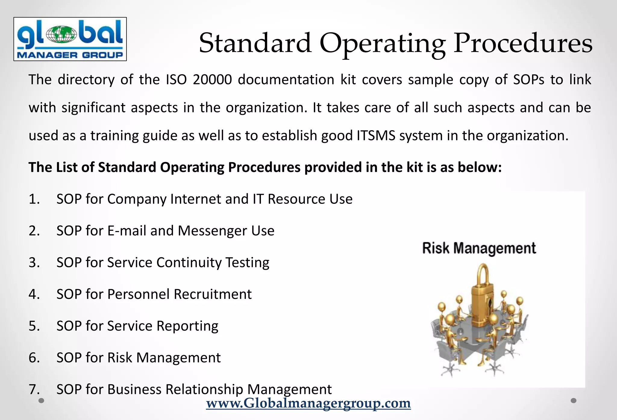 www.Globalmanagergroup.com
The directory of the ISO 20000 documentation kit covers sample copy of SOPs to link
with significant aspects in the organization. It takes care of all such aspects and can be
used as a training guide as well as to establish good ITSMS system in the organization.
The List of Standard Operating Procedures provided in the kit is as below:
1. SOP for Company Internet and IT Resource Use
2. SOP for E-mail and Messenger Use
3. SOP for Service Continuity Testing
4. SOP for Personnel Recruitment
5. SOP for Service Reporting
6. SOP for Risk Management
7. SOP for Business Relationship Management
Standard Operating Procedures
 