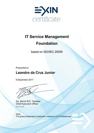 IT Service Management
Foundation
based on ISO/IEC 20000
Presented to:
Leandro da Cruz Junior
9 December 2017
drs. Bernd W.E. Taselaar
Chief Executive Officer
6152217.20721684
EXIN
The global independent certification institute for ICT Professionals
 