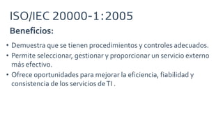 Beneficios:
ISO/IEC 20000-1:2005
• Demuestra que se tienen procedimientos y controles adecuados.
• Permite seleccionar, gestionar y proporcionar un servicio externo
más efectivo.
• Ofrece oportunidades para mejorar la eficiencia, fiabilidad y
consistencia de los servicios deTI .
 