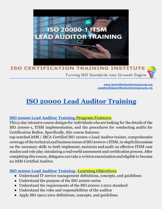 www.isocertificationtrainingcourse.org
registrar@isocertificationtrainingcourse.org
ISO 20000 Lead Auditor Training
ISO 20000 Lead Auditor Training Program Features
This5-day intensivecourse designsfor individualswhoarelooking for thedetailsof the
ISO 20000-1, ITSM implementation, and the procedures for conducting audits for
Certification Bodies. Specifically, this course features:
top-notched itSM / IRCA Certified ISO 20000-1 Lead Auditor trainer, comprehensive
coverageofthetechnicaland businessissuesofISO 20000-1ITSM, in-depthdiscussions
on the necessary skills to both implement, maintain and audit an effective ITSM case
studiesand role play simulating a realworld assessment and certificationprocess. After
completing thiscourse, delegatescan takea writtenexaminationand eligibleto become
an itSM Certified Auditor.
ISO 20000 Lead Auditor Training- Learning Objectives
● Understand IT service management definitions, concepts, and guidelines
● Understand the purpose of the ISO 20000 series
● Understand the requirements of the ISO 20000-1:2011 standard
● Understand the roles and responsibilities of the auditor
● Apply ISO 19011:2011 definitions, concepts, and guidelines
 
