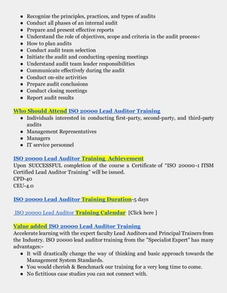 ● Recognize the principles, practices, and types of audits
● Conduct all phases of an internal audit
● Prepare and present effective reports
● Understand the role of objectives, scope and criteria in the audit process<
● How to plan audits
● Conduct audit team selection
● Initiate the audit and conducting opening meetings
● Understand audit team leader responsibilities
● Communicate effectively during the audit
● Conduct on-site activities
● Prepare audit conclusions
● Conduct closing meetings
● Report audit results
Who Should Attend ISO 20000 Lead Auditor Training
● Individuals interested in conducting first-party, second-party, and third-party
audits
● Management Representatives
● Managers
● IT service personnel
ISO 20000 Lead Auditor Training Achievement
Upon SUCCESSFUL completion of the course a Certificate of “ISO 20000-1 ITSM
Certified Lead Auditor Training” will be issued.
CPD-40
CEU-4.0
ISO 20000 Lead Auditor Training Duration-5 days
ISO 20000 Lead Auditor Training Calendar [Click here ]
Value added ISO 20000 Lead Auditor Training
Accelerate learning with the expert faculty Lead Auditors and Principal Trainers from
the Industry. ISO 20000 lead auditor training from the "Specialist Expert" has many
advantages:-
● It will drastically change the way of thinking and basic approach towards the
Management System Standards.
● You would cherish & Benchmark our training for a very long time to come.
● No fictitious case studies you can not connect with.
 