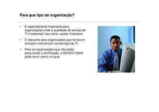 Para que tipo de organização?

•   É especialmente importante para
    organizações onde a qualidade do serviço de
    TI é essencial, tais como: saúde, financeiro
•   É relevante para organizações que fornecem
    serviços e terceirizam os serviços de TI
•   Para as organizações que não estão
    procurando a certificação, a ISO/IEC 20000
    pode servir como um guia
 