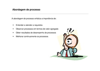 Abordagem de processo


A abordagem de processo enfatiza a importância de:


    Entender e atender a requisitos
    Observar processos em termos de valor agregado
    Obter resultados de desempenho de processos
    Melhorar continuamente os processos
 