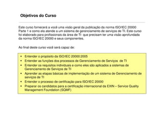 Objetivos do Curso

Este curso fornecerá a você uma visão geral da publicação da norma ISO/IEC 20000
Parte 1 e como ela atende a um sistema de gerenciamento de serviços de TI. Este curso
foi elaborado para profissionais da área de TI que precisam ter uma visão aprofundada
da norma ISO/IEC 20000 e seus componentes.

Ao final deste curso você será capaz de:

    Entender o propósito da ISO/IEC 20000:2005
    Entender as funções dos processos de Gerenciamento de Serviços de TI
    Entender os requisitos individuais e como eles são aplicados a sistemas de
    Gerenciamento de Serviços de TI
    Aprender as etapas básicas de implementação de um sistema de Gerenciamento de
    serviços de TI
    Entender o processo de certificação para ISO/IEC 20000
    Preparar os candidatos para a certificação internacional da EXIN – Service Quality
    Management Foundation (SQMF)
 