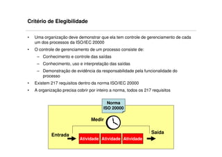 Critério de Elegibilidade

•   Uma organização deve demonstrar que ela tem controle de gerenciamento de cada
    um dos processos da ISO/IEC 20000
•   O controle de gerenciamento de um processo consiste de:
     – Conhecimento e controle das saídas
     – Conhecimento, uso e interpretação das saídas
     – Demonstração de evidência da responsabilidade pela funcionalidade do
       processo
•   Existem 217 requisitos dentro da norma ISO/IEC 20000
•   A organização precisa cobrir por inteiro a norma, todos os 217 requisitos


                                           Norma
                                         ISO 20000

                                  Medir

                                                                  Saída
             Entrada
                            Atividade Atividade Atividade
 