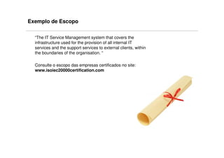 Exemplo de Escopo

  “The IT Service Management system that covers the
  infrastructure used for the provision of all internal IT
  services and the support services to external clients, within
  the boundaries of the organisation. “

  Consulte o escopo das empresas certificados no site:
  www.isoiec20000certification.com
 