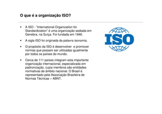 O que é a organização ISO?

  A ISO - “International Organization for
  Standardization” é uma organização sediada em
  Genebra, na Suíça. Foi fundada em 1946.
  A sigla ISO foi originada da palavra isonomia.
  O propósito da ISO é desenvolver e promover
  normas que possam ser utilizadas igualmente
  por todos os países do mundo.
  Cerca de 111 países integram esta importante
  organização internacional, especializada em
  padronização, cujos membros são entidades
  normativas de âmbito nacional. O Brasil é
  representado pela Associação Brasileira de
  Normas Técnicas – ABNT.
 