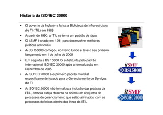 História da ISO/IEC 20000

  O governo da Inglaterra lança a Biblioteca de Infra-estrutura
  de TI (ITIL) em 1989
  A partir de 1990, a ITIL se torna um padrão de facto
  O itSMF é criado em 1991 para desenvolver melhores
  práticas adicionais
  A BS 150000 começou no Reino Unido e teve o seu primeiro
  lançamento em 1 de julho de 2000
  Em seguida a BS 15000 foi substituída pelo padrão
  internacional ISO/IEC 20000 após a formalização em
  Dezembro de 2005
  A ISO/IEC 20000 é o primeiro padrão mundial
  especificamente focado para o Gerenciamento de Serviços
  de TI
  A ISO/IEC 20000 não formaliza a inclusão das práticas da
  ITIL, embora esteja descrito na norma um conjuntos de
  processos de gerenciamento que estão alinhados com os
  processos definidos dentro dos livros da ITIL
 
