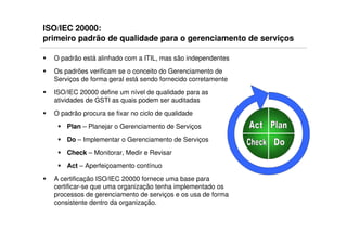 ISO/IEC 20000:
primeiro padrão de qualidade para o gerenciamento de serviços

  O padrão está alinhado com a ITIL, mas são independentes
  Os padrões verificam se o conceito do Gerenciamento de
  Serviços de forma geral está sendo fornecido corretamente
  ISO/IEC 20000 define um nível de qualidade para as
  atividades de GSTI as quais podem ser auditadas
  O padrão procura se fixar no ciclo de qualidade
      Plan – Planejar o Gerenciamento de Serviços
      Do – Implementar o Gerenciamento de Serviços
      Check – Monitorar, Medir e Revisar
      Act – Aperfeiçoamento contínuo
  A certificação ISO/IEC 20000 fornece uma base para
  certificar-se que uma organização tenha implementado os
  processos de gerenciamento de serviços e os usa de forma
  consistente dentro da organização.
 