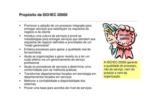 Propósito da ISO/IEC 20000

  Promover a adoção de um processo integrado para
  entregar serviços que satisfaçam os requisitos do
  negócio e do cliente
  Introduz uma cultura de serviços e provê as                      ISO/IEC
  metodologias para entregar serviços que atendam aos              200000
  requisitos de negócio definidos e prioridades de um
  "modo gerenciável“
  Enfatiza processos para apoiar a qualidade real de
  fornecimento
  Ajuda as organizações a gerar receita ou a ter um
  custo efetivo via um gerenciamento de serviço
  profissional                                          A ISO/IEC 20000 garante
  Ajuda os provedores de serviços a determinar uma      a qualidade do processo,
  conformidade com as melhores práticas.                não do serviço, nem do
  Transformar departamentos focados em tecnologia em    produto e nem da
  departamentos focados em serviços                     organização
  Melhorar a confiabilidade e disponibilidade dos
  sistemas
  Prover uma base para acordos de nível de serviços
 