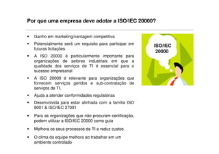 Por que uma empresa deve adotar a ISO/IEC 20000?

  Ganho em marketing/vantagem competitiva
  Potencialmente será um requisito para participar em   ISO/IEC
  futuras licitações
                                                         20000
  A ISO 20000 é particularmente importante para
  organizações de setores industriais em que a
  qualidade dos serviços de TI é essencial para o
  sucesso empresarial
  A ISO 20000 é relevante para organizações que
  fornecem serviços geridos e sub-contratação de
  serviços de TI.
  Ajuda a atender conformidades regulatórias
  Desenvolvida para estar alinhada com a família ISO
  9001 & ISO/IEC 27001
  Para as organizações que não procuram certificação,
  podem utilizar a ISO/IEC 20000 como guia
  Melhora os seus processos de TI e reduz custos
  O clima da equipe melhora ao trabalhar em um
  ambiente controlado
 