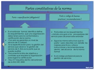 Partes constitutivas de la norma
Parte 1: especificación (obligatorio)
Parte 2: código de buenas
practicas ( recomendaciones )
 Es el estándar formal, identifica define
los requerimientos que una organización
debe tener para la conformidad y
certificación de la norma.
 Con esto se garantiza un nivel de
servicio de TI calidad .
 Es la especificación para la gestión del
servicio que abarca la gestión de
servicio de ti. Esta es la parte que se
puede auditar
 Documenta la lista de objetivos y
controles que requiere la organización
para lograr la certificación
 Hay 217 requisitos dentro del estándar
de la ISO/ IEC 2000
 Profundiza en los requerimientos
y brinda una guía a los proveedores del
servicio para alcanzar este estándar
 Sigue las misma estructura que la
parte 1 pero describe con detalle las
mejores practicas y ofrece
instrucciones y recomendaciones
dentro del alcance de la norma
formal
 Es el código profesional para la
gestión de servicios
 
