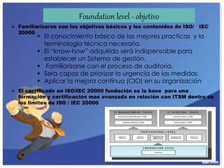 Foundation level - objetivo
 Familiarizarse con los objetivos básicos y los contenidos de ISO/ IEC
20000
 El certificado en ISO/IEC 20000 fundación es la base para una
formación y certificación mas avanzada en relación con ITSM dentro de
los limites de ISO / IEC 20000
•
 El conocimiento básico de las mejores practicas y la
terminología técnica necesaria.
 El “know-how” adquirido será indispensable para
establecer un Sistema de gestión.
 Familiarizarse con el proceso de auditoria.
 Sera capaz de priorizar la urgencia de las medidas
 Aplicar la mejora continua (CIO) en su organización
 