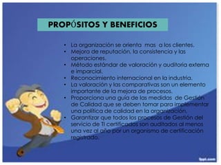 PROPÓSITOS Y BENEFICIOS
• La organización se orienta mas a los clientes.
• Mejora de reputación, la consistencia y las
operaciones.
• Método estándar de valoración y auditoria externa
e imparcial.
• Reconocimiento internacional en la industria.
• La valoración y las comparativas son un elemento
importante de la mejora de procesos.
• Proporciona una guía de las medidas de Gestión
de Calidad que se deben tomar para implementar
una política de calidad en la organización.
• Garantizar que todos los procesos de Gestión del
servicio de TI certificados son auditados al menos
una vez al año por un organismo de certificación
registrado.
 