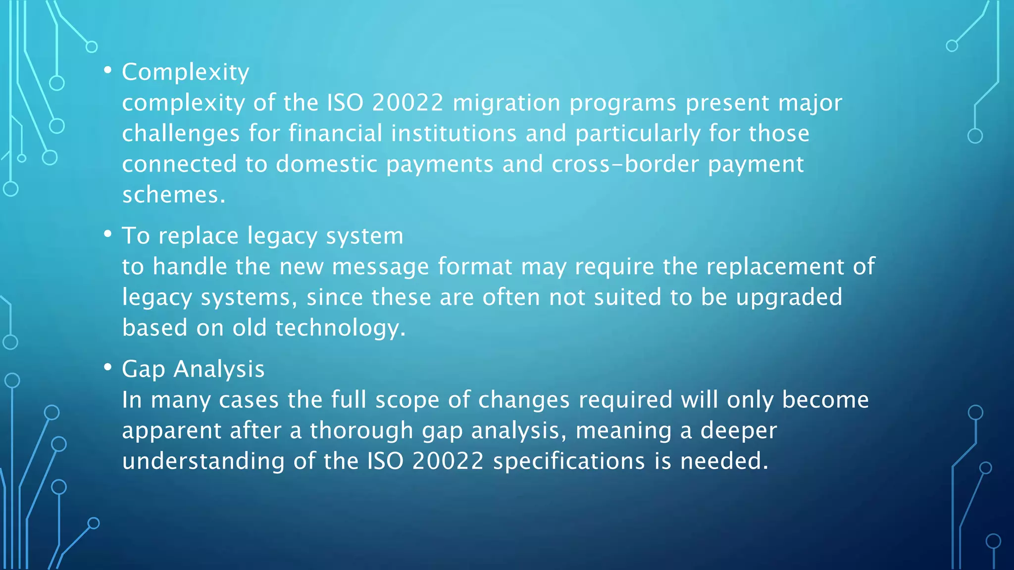 • Complexity
complexity of the ISO 20022 migration programs present major
challenges for financial institutions and particularly for those
connected to domestic payments and cross-border payment
schemes.
• To replace legacy system
to handle the new message format may require the replacement of
legacy systems, since these are often not suited to be upgraded
based on old technology.
• Gap Analysis
In many cases the full scope of changes required will only become
apparent after a thorough gap analysis, meaning a deeper
understanding of the ISO 20022 specifications is needed.
 