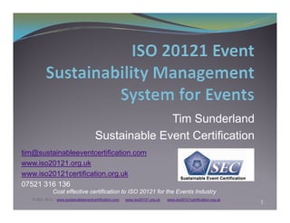 Tim Sunderland
                                       Sustainable Event Certification
tim@sustainableeventcertification.com
www.iso20121.org.uk
www.iso20121certification.org.uk
07521 316 136
              Cost effective certification to ISO 20121 for the Events Industry
   © SEC 2012 – www.sustainableeventcertification.com   www.iso20121.org.uk   www.iso20121certification.org.uk
                                                                                                                 1
 