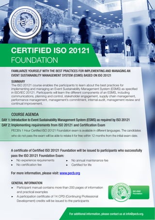 CERTIFIED ISO 20121
FOUNDATION
FAMILIARIZE YOURSELF WITH THE BEST PRACTICES FOR IMPLEMENTING AND MANAGING AN
EVENT SUSTAINABILITY MANAGEMENT SYSTEM (ESMS) BASED ON ISO 20121
SUMMARY

The ISO 20121 course enables the participants to learn about the best practices for
implementing and managing an Event Sustainability Management System (ESMS) as specified
in ISO/IEC 20121. Participants will learn the different components of an ESMS, including
communications, planning and control, stakeholder engagement, supply chain management,
performance management, management’s commitment, internal audit, management review and
continual improvement.

COURSE AGENDA
DAY 1: Introduction to Event Sustainability Management System (ESMS) as required by ISO 20121
DAY 2: Implementing requirements from ISO 20121 and Certification Exam
PECB’s 1 Hour Certified ISO 20121 Foundation exam is available in different languages. The candidates
who do not pass the exam will be able to retake it for free within 12 months from the initial exam date.

A certificate of Certified ISO 20121 Foundation will be issued to participants who successfully
pass the ISO 20121 Foundation Exam:
▶▶ No experience requirements
▶▶ No certification fee

▶▶ No annual maintenance fee
▶▶ Certified for life

For more information, please visit: www.pecb.org
GENERAL INFORMATION
▶▶ Participant manual contains more than 200 pages of information
and practical examples
▶▶ A participation certificate of 14 CPD (Continuing Professional
Development) credits will be issued to the participants

PECB

ISO 20121
Foundation

For additional information, please contact us at info@pecb.org.

 