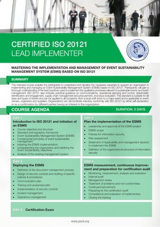 CERTIFIED ISO 20121
LEAD IMPLEMENTER
MASTERING THE IMPLEMENTATION AND MANAGEMENT OF EVENT SUSTAINABILITY
MANAGEMENT SYSTEM (ESMS) BASED ON ISO 20121
SUMMARY
This intensive course enables the participants to understand and develop the necessary expertise to support an organization in
implementing and managing an Event Sustainability Management System (ESMS) based on ISO 20121. Participants will gain a
thorough understanding of the best practices used to implement the qualitative processes relevant to sustainable events and event
management. ISO 20121 also includes practical guidance on communications, operational planning and control, stakeholder
identification and engagement, supply chain management and procurement, and issue evaluation. This standard is suitable for all
sizes and types of events and can be applied to all occasions, from a local craft show to a major event and is applicable to event
owners, organizers and suppliers. Organizations can demonstrate voluntary conformity with ISO 20121 by either self-declaration
or as a confirmation by different parties having an interest in the organization.

COURSE AGENDA

DURATION: 5 DAYS

DAY 1
Introduction to ISO 20121 and initiation of
an ESMS
▶▶
▶▶
▶▶
▶▶

C
	 ourse objective and structure
S
	 tandard and regulatory framework
E
	 vent Sustainability Management System (ESMS)
F
	 undamental principles of event sustainability
management
▶▶ 	nitiating the ESMS implementation
I
▶▶ 	 nderstanding the organization and clarifying the
U
Event Sustainability objectives
▶▶ Analysis of the existing management system

DAY 3
Deploying the ESMS
▶▶ 	 efinition of the document management process
D
▶▶ 	 esign of security controls and drafting of specific
D
policies & procedures
▶▶ 	Communication plan
▶▶ 	 raining and awareness plan
T
▶▶ 	mplementation of security controls
I
▶▶ 	Incident management
▶▶ 	Operations management

DAY 5

DAY 2
Plan the implementation of the ESMS
▶▶
▶▶
▶▶
▶▶
▶▶

L
	 eadership and approval of the ESMS project
	ESMS scope
P
	 olicies for information security
	Risk assessment
S
	 tatement of Applicability and management decision
to implement the ESMS
▶▶ 	 efinition of the organizational structure of information
D
security

DAY 4
ESMS measurement, continuous improvement and preparation for certification audit
▶▶
▶▶
▶▶
▶▶
▶▶
▶▶
▶▶
▶▶

M
	 onitoring, measurement, analysis and evaluation
	Internal audit
	Management review
T
	 reatment of problems and non-conformities
	Continual improvement
P
	 reparing for the certification audit
C
	 ompetence and evaluation of implementers
C
	 losing the training

Certification Exam
www.pecb.org

 