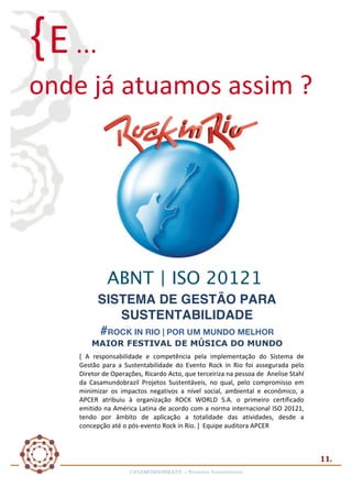 { E	
  ...	
  
	
  

onde	
  já	
  atuamos	
  assim	
  ?	
  

	
  

ABNT | ISO 20121
SISTEMA DE GESTÃO PARA
SUSTENTABILIDADE
#ROCK IN RIO | POR UM MUNDO MELHOR
MAIOR FESTIVAL DE MÚSICA DO MUNDO
[	
   A	
   responsabilidade	
   e	
   competência	
   pela	
   implementação	
   do	
   Sistema	
   de	
  
Gestão	
   para	
   a	
   Sustentabilidade	
   do	
   Evento	
   Rock	
   in	
   Rio	
   foi	
   assegurada	
   pelo	
  
Diretor	
  de	
  Operações,	
  Ricardo	
  Acto,	
  que	
  terceiriza	
  na	
  pessoa	
  de	
  	
  Anelise	
  Stahl	
  
da	
   Casamundobrazil	
   Projetos	
   Sustentáveis,	
   no	
   qual,	
   pelo	
   compromisso	
   em	
  
minimizar	
   os	
   impactos	
   negativos	
   a	
   nível	
   social,	
   ambiental	
   e	
   econômico,	
   a	
  
APCER	
   atribuiu	
   à	
   organização	
   ROCK	
   WORLD	
   S.A.	
   o	
   primeiro	
   certificado	
  
emitido	
  na	
  América	
  Latina	
  de	
  acordo	
  com	
  a	
  norma	
  internacional	
  ISO	
  20121,	
  
tendo	
   por	
   âmbito	
   de	
   aplicação	
   a	
   totalidade	
   das	
   atividades,	
   desde	
   a	
  
concepção	
  até	
  o	
  pós-­‐evento	
  Rock	
  in	
  Rio.	
  ]	
  	
  Equipe	
  auditora	
  APCER	
  	
  
	
  

11.	
  
CASAMUNDOBRAZIL	
  –	
  Projetos	
  Sustentáveis	
  

 