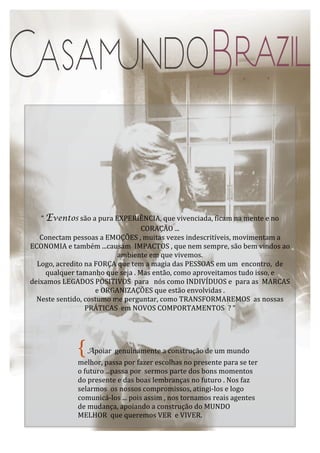 “	
  Eventos	
  são	
  a	
  pura	
  EXPERIÊNCIA,	
  que	
  vivenciada,	
  ficam	
  na	
  mente	
  e	
  no	
  
CORAÇÃO	
  ...	
  
Conectam	
  pessoas	
  a	
  EMOÇÕES	
  ,	
  muitas	
  vezes	
  indescritíveis,	
  movimentam	
  a	
  
ECONOMIA	
  e	
  também	
  ...causam	
  	
  IMPACTOS	
  ,	
  que	
  nem	
  sempre,	
  são	
  bem	
  vindos	
  ao	
  
ambiente	
  em	
  que	
  vivemos.	
  
Logo,	
  acredito	
  na	
  FORÇA	
  que	
  tem	
  a	
  magia	
  das	
  PESSOAS	
  em	
  um	
  	
  encontro,	
  	
  de	
  
qualquer	
  tamanho	
  que	
  seja	
  .	
  Mas	
  então,	
  como	
  aproveitamos	
  tudo	
  isso,	
  e	
  	
  	
  
deixamos	
  LEGADOS	
  POSITIVOS	
  	
  para	
  	
  	
  nós	
  como	
  INDIVÍDUOS	
  e	
  	
  para	
  as	
  	
  MARCAS	
  
e	
  ORGANIZAÇÕES	
  que	
  estão	
  envolvidas	
  .	
  
Neste	
  sentido,	
  costumo	
  me	
  perguntar,	
  como	
  TRANSFORMAREMOS	
  	
  as	
  nossas	
  
PRÁTICAS	
  	
  em	
  NOVOS	
  COMPORTAMENTOS	
  	
  ?	
  “	
  
	
  

{

	
  Apoiar	
  	
  genuinamente	
  a	
  construção	
  de	
  um	
  mundo	
  

melhor,	
  passa	
  por	
  fazer	
  escolhas	
  no	
  presente	
  para	
  se	
  ter	
  
o	
  futuro	
  ...passa	
  por	
  	
  sermos	
  parte	
  dos	
  bons	
  momentos	
  
do	
  presente	
  e	
  das	
  boas	
  lembranças	
  no	
  futuro	
  .	
  Nos	
  faz	
  
selarmos	
  	
  os	
  nossos	
  compromissos,	
  atingi-­‐los	
  e	
  logo	
  
comunicá-­‐los	
  ...	
  pois	
  assim	
  ,	
  nos	
  tornamos	
  reais	
  agentes	
  
de	
  mudança,	
  apoiando	
  a	
  construção	
  do	
  MUNDO	
  
MELHOR	
  	
  que	
  queremos	
  VER	
  	
  e	
  VIVER.	
  	
  

 