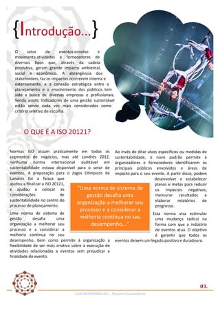 {Introdução...}	
  
O	
  
setor	
  
de	
  
eventos	
  envolve	
  
e	
  
movimenta	
  atividades	
   e	
   fornecedores	
   de	
  
diversos	
   tipos	
   que,	
   através	
   da	
   cadeia	
  
produtiva,	
   geram	
   grande	
   impacto	
   ambiental,	
  
social	
   e	
   econômico.	
   A	
   abrangência	
   dos	
  
stakeholders,	
  faz	
  os	
   impactos	
  ocorrerem	
   interna	
   e	
  
externamente,	
   e	
   a	
   conexão	
   estratégica	
   entre	
   o	
  
planejamento	
   e	
   o	
   envolvimento	
   dos	
   públicos	
   tem	
  
sido	
   a	
   busca	
   de	
   diversas	
   empresas	
   e	
   profissionais.	
  
Sendo	
   assim,	
   indicadores	
   de	
   uma	
   gestão	
   sustentável	
  
estão	
   sendo	
   cada	
   vez	
   mais	
   considerados	
   como	
  
critério	
  seletivo	
  de	
  escolha.	
  
	
  

O	
  QUE	
  É	
  A	
  ISO	
  20121?	
  
Normas	
   ISO	
   atuam	
   praticamente	
   em	
   todos	
   os	
   Ao	
  invés	
  de	
  ditar	
  alvos	
  específicos	
  ou	
  medidas	
  de	
  
segmentos	
   de	
   negócios,	
   mas	
   até	
   Londres	
   2012,	
   sustentabilidade,	
   o	
   novo	
   padrão	
   permite	
   à	
  
nenhuma	
   norma	
   internacional	
   auditável	
   em	
   organizadores	
   e	
   fornecedores	
   identificarem	
   os	
  
sustentabilidade	
   estava	
   disponível	
   para	
   o	
   setor	
   de	
   principais	
   públicos	
   envolvidos	
   e	
   áreas	
   de	
  
eventos.	
   A	
   preparação	
   para	
   o	
   Jogos	
   Olímpicos	
   de	
   impacto	
  para	
  o	
  seu	
  evento.	
  A	
  partir	
  disso,	
  podem	
  
Londres	
   foi	
   a	
   faísca	
   que	
  
desenvolver	
   e	
   estabelecer	
  
ajudou	
  a	
  finalizar	
  a	
  ISO	
  20121,	
  
planos	
   e	
   metas	
   para	
   reduzir	
  
“Uma	
  norma	
  de	
  sistema	
  de	
  
e	
   ajudou	
   a	
   colocar	
   as	
  
os	
   impactos	
   negativos,	
  
considerações	
  
de	
  
mensurar	
   resultados	
   e	
  
gestão	
  desafia	
  uma	
  
sustentabilidade	
  no	
  centro	
  do	
  
elaborar	
   relatórios	
   de	
  
organização	
  a	
  melhorar	
  seu	
  
processo	
  de	
  planejamento.	
  
progresso.	
  

processo	
  e	
  a	
  considerar	
  a	
  

Uma	
   norma	
   de	
   sistema	
   de	
  
Esta	
   norma	
   visa	
   estimular	
  
melhoria	
  contínua	
  no	
  seu	
  
gestão	
  
desafia	
  
uma	
  
uma	
   mudança	
   radical	
   na	
  
organização	
   a	
   melhorar	
   seu	
  
forma	
   com	
   que	
   a	
   indústria	
  
desempenho...”	
  
processo	
   e	
   a	
   considerar	
   a	
  
de	
   eventos	
   atua.	
   O	
   objetivo	
  
melhoria	
   contínua	
   no	
   seu	
  
é	
   garantir	
   que	
   todos	
   os	
  
desempenho,	
   bem	
   como	
   permite	
   à	
   organização	
   a	
   eventos	
  deixem	
  um	
  legado	
  positivo	
  e	
  duradouro.	
  
flexibilidade	
   de	
   ser	
   mais	
   criativa	
   sobre	
   a	
   execução	
   de	
  
atividades	
   relacionadas	
   a	
   eventos	
   sem	
   prejudicar	
   a	
  
finalidade	
  do	
  evento.	
  
	
  

03.	
  
CASAMUNDOBRAZIL	
  –	
  Projetos	
  Sustentáveis	
  

 