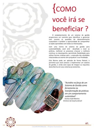 {COMO	
  

você	
  irá	
  se	
  
beneficiar	
  ?	
  	
  
O	
   estabelecimento	
   de	
   um	
   sistema	
   de	
   gestão	
  	
  
proporciona	
   um	
   caminho	
   para	
   identificar	
   e	
   gerenciar	
  
com	
   sucesso	
   as	
   questões	
   do	
   desenvolvimento	
  
sustentável	
   e	
   também	
   a	
   oportunidade	
   de	
   compartilhar	
  
as	
  lições	
  aprendidas	
  com	
  todos	
  os	
  interessados.	
  
Com	
   uma	
   norma	
   de	
   sistema	
   de	
   gestão	
   para	
  
sustentabilidade,	
   você	
   será	
   	
   desafiado	
   a	
   rever	
   as	
  	
  	
  
práticas,	
   melhorar	
   os	
   processos	
   e	
  buscar	
   a	
   melhoria	
  
contínua	
   no	
   desempenho,	
   permitindo	
   flexibilidade	
   para	
  
utilizar	
   formas	
   criativas	
   para	
   	
   a	
   execução	
   das	
   atividades	
  
relacionadas	
  ao	
  evento	
  sem	
  prejudicar	
  a	
  sua	
  finalidade.	
  
Esta	
   Norma	
   pode	
   ser	
   aplicada	
   de	
   forma	
   flexível,	
   e	
  
permitirá	
   que	
   você	
   comece	
   a	
   implementar	
   um	
   sistema	
  
de	
   gestão,	
   e	
   ainda	
   será	
   capaz	
   de	
   integrar	
   os	
   requisitos	
  
desta	
  Norma	
  em	
  seus	
  sistemas	
  já	
  existentes.	
  
	
  
	
  
	
  
	
  

”Acredito	
  na	
  força	
  de	
  um	
  
Sistema	
  de	
  Gestão	
  como	
  
ferramenta	
  na	
  
transformação	
  de	
  práticas	
  
em	
  um	
  comportamento	
  
sustentável”	
  
Anelise	
  Stahl	
  Martins	
  	
  
Diretora	
  da	
  Casamundrazil	
  

07.	
  
CASAMUNDOBRAZIL	
  –	
  Projetos	
  Sustentáveis	
  

 