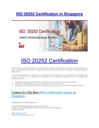 ISO 20252 Certification in Singapore
ISO 20252 Certification
Market, opinion and social research are now a global industry. An increasing proportion of the expenditure of
users of the industry is allocated to multi-national projects, whose objective is consistent regional and global
measurement.
This Standard facilitates the achievement of this important economic and social objective by ensuring that the
process elements of such research are undertaken to an appropriate standard and in a verifiable and
consistent manner.
1. Establishes clear terms and references, definitions, and fundamental service requirements;
2. Provides an internationally recognized framework for best practices, and
3. Is applicable for all organizations and individuals offering market opinion and social research services
Contact Us The Best ISO Certification Agency in
Singapore
INFORMATION & REGISTRATION
INTEGRATED ASSESSMENT SERVICES PTE LTD,
Address: 531A UPPER CROSS STREET #04-95 HONG LIM COMPLEX,
Singapore 051531.
Mail: info@iasiso.com
Website: www.ias-singapore.com
 