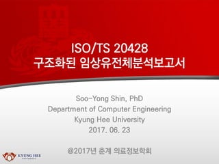 ISO/TS 20428
구조화된 임상유전체분석보고서
Soo-Yong Shin, PhD
Department of Computer Engineering
Kyung Hee University
2017. 06. 23
@2017년 춘계 의료정보학회
 