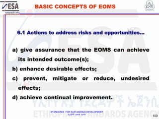 STANDARDS FOR SUSTAINABLE DEVELOPMENT
ደረጃዎች ለዘላቂ ልማት
100
BASIC CONCEPTS OF EOMS
a) give assurance that the EOMS can achieve
its intended outcome(s);
b) enhance desirable effects;
c) prevent, mitigate or reduce, undesired
effects;
d) achieve continual improvement.
6.1 Actions to address risks and opportunities…
 