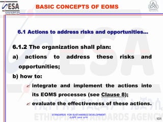 STANDARDS FOR SUSTAINABLE DEVELOPMENT
ደረጃዎች ለዘላቂ ልማት
101
BASIC CONCEPTS OF EOMS
6.1.2 The organization shall plan:
a) actions to address these risks and
opportunities;
b) how to:
 integrate and implement the actions into
its EOMS processes (see Clause 8);
 evaluate the effectiveness of these actions.
6.1 Actions to address risks and opportunities…
 