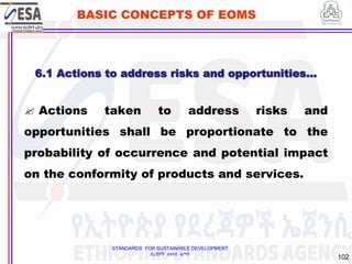 STANDARDS FOR SUSTAINABLE DEVELOPMENT
ደረጃዎች ለዘላቂ ልማት
102
BASIC CONCEPTS OF EOMS
 Actions taken to address risks and
opportunities shall be proportionate to the
probability of occurrence and potential impact
on the conformity of products and services.
6.1 Actions to address risks and opportunities…
 