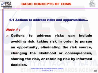 STANDARDS FOR SUSTAINABLE DEVELOPMENT
ደረጃዎች ለዘላቂ ልማት
103
BASIC CONCEPTS OF EOMS
Note 1 :
 Options to address risks can include
avoiding risk, taking risk in order to pursue
an opportunity, eliminating the risk source,
changing the likelihood or consequences,
sharing the risk, or retaining risk by informed
decision.
6.1 Actions to address risks and opportunities…
 