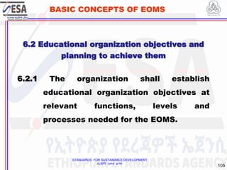 STANDARDS FOR SUSTAINABLE DEVELOPMENT
ደረጃዎች ለዘላቂ ልማት
105
BASIC CONCEPTS OF EOMS
6.2 Educational organization objectives and
planning to achieve them
6.2.1 The organization shall establish
educational organization objectives at
relevant functions, levels and
processes needed for the EOMS.
 