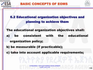STANDARDS FOR SUSTAINABLE DEVELOPMENT
ደረጃዎች ለዘላቂ ልማት
106
BASIC CONCEPTS OF EOMS
The educational organization objectives shall:
a) be consistent with the educational
organization policy;
b) be measurable (if practicable);
c) take into account applicable requirements;
6.2 Educational organization objectives and
planning to achieve them
 