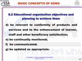 STANDARDS FOR SUSTAINABLE DEVELOPMENT
ደረጃዎች ለዘላቂ ልማት
107
BASIC CONCEPTS OF EOMS
d) be relevant to conformity of products and
services and to the enhancement of learner,
staff and other beneficiary satisfaction;
e) be continually monitored;
f) be communicated;
g) be updated as appropriate.
6.2 Educational organization objectives and
planning to achieve them
 