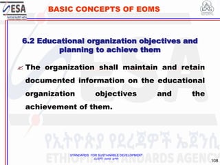 STANDARDS FOR SUSTAINABLE DEVELOPMENT
ደረጃዎች ለዘላቂ ልማት
108
BASIC CONCEPTS OF EOMS
 The organization shall maintain and retain
documented information on the educational
organization objectives and the
achievement of them.
6.2 Educational organization objectives and
planning to achieve them
 