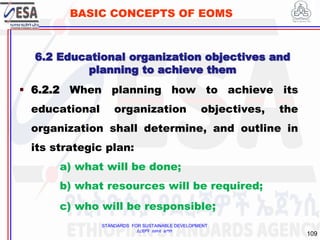 STANDARDS FOR SUSTAINABLE DEVELOPMENT
ደረጃዎች ለዘላቂ ልማት
109
BASIC CONCEPTS OF EOMS
 6.2.2 When planning how to achieve its
educational organization objectives, the
organization shall determine, and outline in
its strategic plan:
a) what will be done;
b) what resources will be required;
c) who will be responsible;
6.2 Educational organization objectives and
planning to achieve them
 