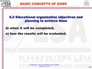 STANDARDS FOR SUSTAINABLE DEVELOPMENT
ደረጃዎች ለዘላቂ ልማት
110
BASIC CONCEPTS OF EOMS
d) when it will be completed;
e) how the results will be evaluated.
6.2 Educational organization objectives and
planning to achieve them
 