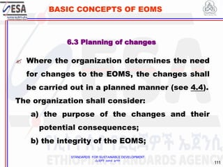 STANDARDS FOR SUSTAINABLE DEVELOPMENT
ደረጃዎች ለዘላቂ ልማት
111
BASIC CONCEPTS OF EOMS
6.3 Planning of changes
 Where the organization determines the need
for changes to the EOMS, the changes shall
be carried out in a planned manner (see 4.4).
The organization shall consider:
a) the purpose of the changes and their
potential consequences;
b) the integrity of the EOMS;
 