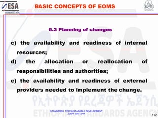 STANDARDS FOR SUSTAINABLE DEVELOPMENT
ደረጃዎች ለዘላቂ ልማት
112
BASIC CONCEPTS OF EOMS
c) the availability and readiness of internal
resources;
d) the allocation or reallocation of
responsibilities and authorities;
e) the availability and readiness of external
providers needed to implement the change.
6.3 Planning of changes
 