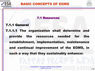 STANDARDS FOR SUSTAINABLE DEVELOPMENT
ደረጃዎች ለዘላቂ ልማት
113
BASIC CONCEPTS OF EOMS
7.1 Resources
7.1.1 General
7.1.1.1 The organization shall determine and
provide the resources needed for the
establishment, implementation, maintenance
and continual improvement of the EOMS, in
such a way that they sustainably enhance:
 